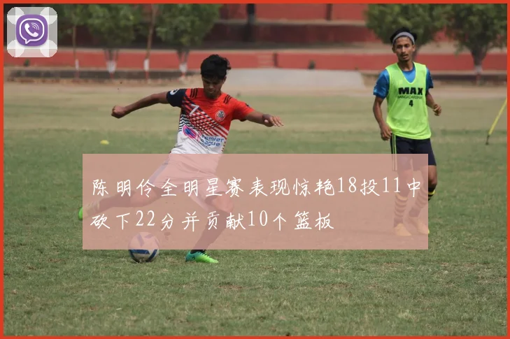 陈明伶全明星赛表现惊艳18投11中砍下22分并贡献10个篮板