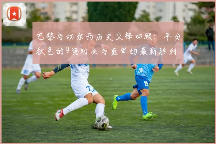 巴黎与切尔西历史交锋回顾：平分秋色的9场对决与蓝军的最新胜利