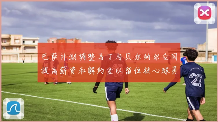 巴萨计划调整马丁与贝尔纳尔合同提高薪资和解约金以留住核心球员